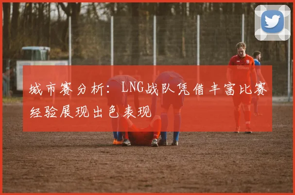 城市赛分析：LNG战队凭借丰富比赛经验展现出色表现