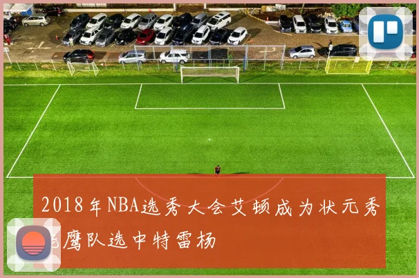 2018年NBA选秀大会艾顿成为状元秀老鹰队选中特雷杨