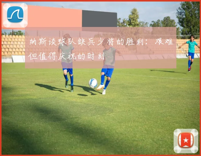 纳斯谈球队缺兵少将的胜利：艰难但值得庆祝的时刻
