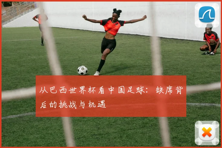 从巴西世界杯看中国足球：缺席背后的挑战与机遇
