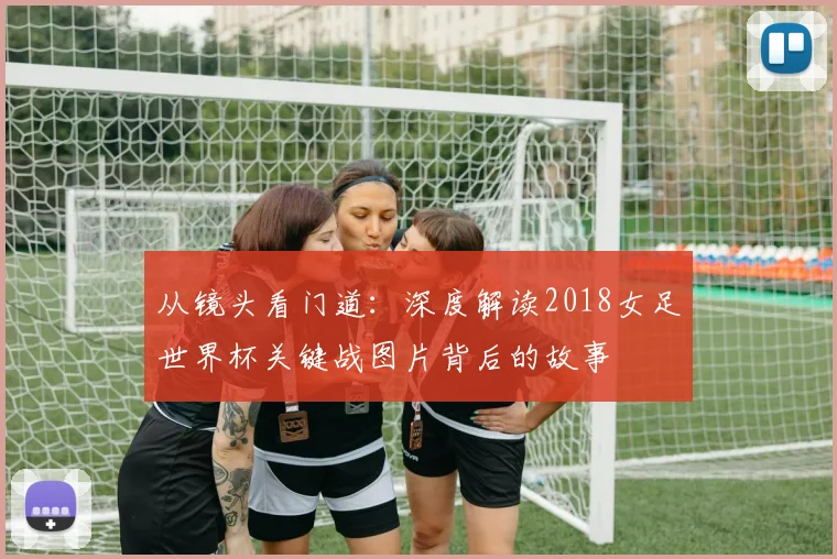 从镜头看门道：深度解读2018女足世界杯关键战图片背后的故事