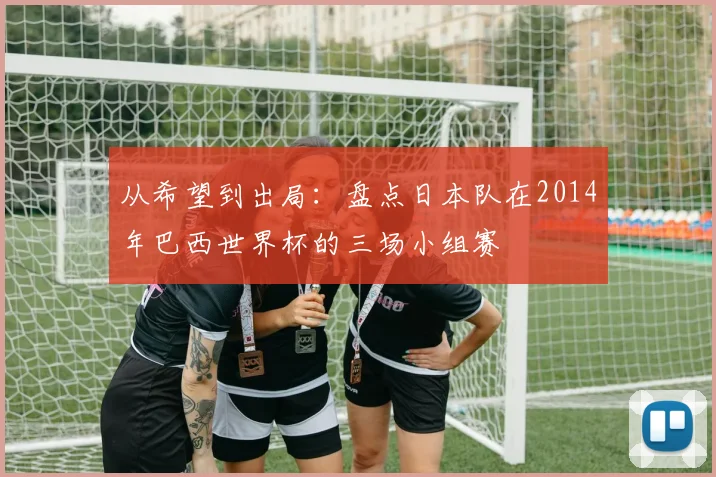 从希望到出局：盘点日本队在2014年巴西世界杯的三场小组赛