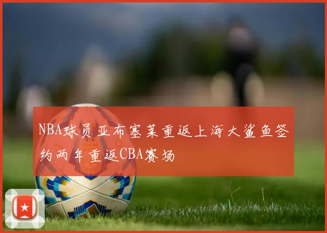 NBA球员亚布塞莱重返上海大鲨鱼签约两年重返CBA赛场