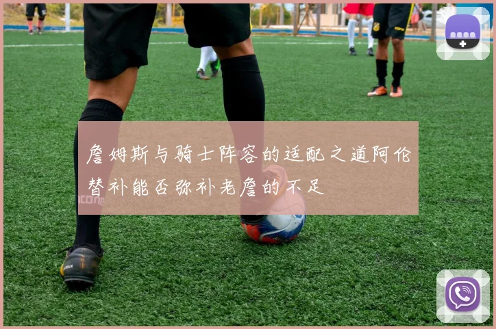 詹姆斯与骑士阵容的适配之道阿伦替补能否弥补老詹的不足
